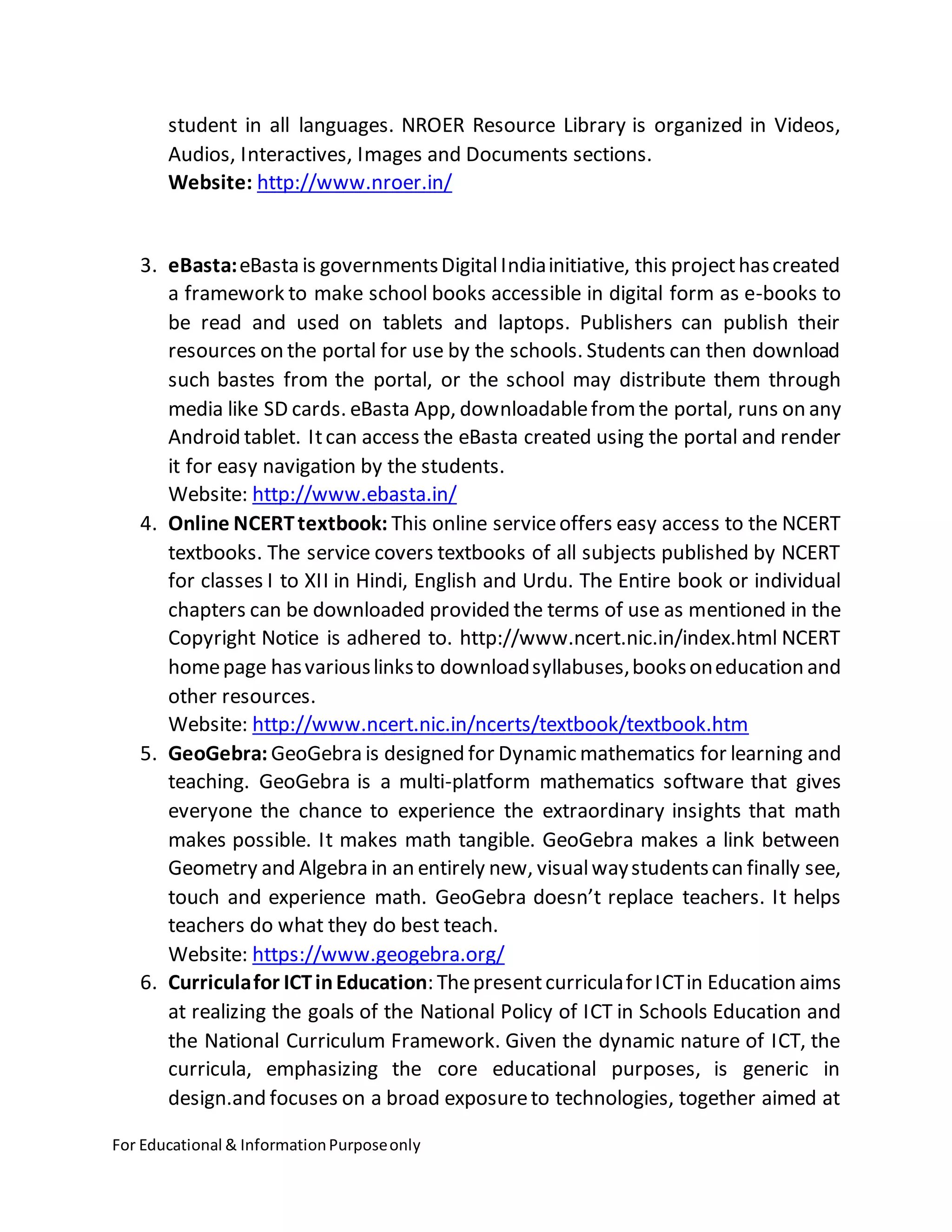 For Educational & InformationPurposeonly
student in all languages. NROER Resource Library is organized in Videos,
Audios, Interactives, Images and Documents sections.
Website: http://www.nroer.in/
3. eBasta:eBasta is governmentsDigitalIndiainitiative, this projecthascreated
a framework to make school books accessible in digital form as e-books to
be read and used on tablets and laptops. Publishers can publish their
resources on the portal for use by the schools. Students can then download
such bastes from the portal, or the school may distribute them through
media like SD cards. eBasta App, downloadablefromthe portal, runs on any
Android tablet. Itcan access the eBasta created using the portal and render
it for easy navigation by the students.
Website: http://www.ebasta.in/
4. Online NCERTtextbook: This online serviceoffers easy access to the NCERT
textbooks. The service covers textbooks of all subjects published by NCERT
for classes I to XII in Hindi, English and Urdu. The Entire book or individual
chapters can be downloaded provided the terms of use as mentioned in the
Copyright Notice is adhered to. http://www.ncert.nic.in/index.html NCERT
homepage hasvariouslinksto downloadsyllabuses,booksoneducation and
other resources.
Website: http://www.ncert.nic.in/ncerts/textbook/textbook.htm
5. GeoGebra: GeoGebra is designed for Dynamic mathematics for learning and
teaching. GeoGebra is a multi-platform mathematics software that gives
everyone the chance to experience the extraordinary insights that math
makes possible. It makes math tangible. GeoGebra makes a link between
Geometry and Algebra in an entirely new, visualwaystudentscan finally see,
touch and experience math. GeoGebra doesn’t replace teachers. It helps
teachers do what they do best teach.
Website: https://www.geogebra.org/
6. Curriculafor ICTinEducation: ThepresentcurriculaforICTin Education aims
at realizing the goals of the National Policy of ICT in Schools Education and
the National Curriculum Framework. Given the dynamic nature of ICT, the
curricula, emphasizing the core educational purposes, is generic in
design.and focuses on a broad exposureto technologies, together aimed at
 