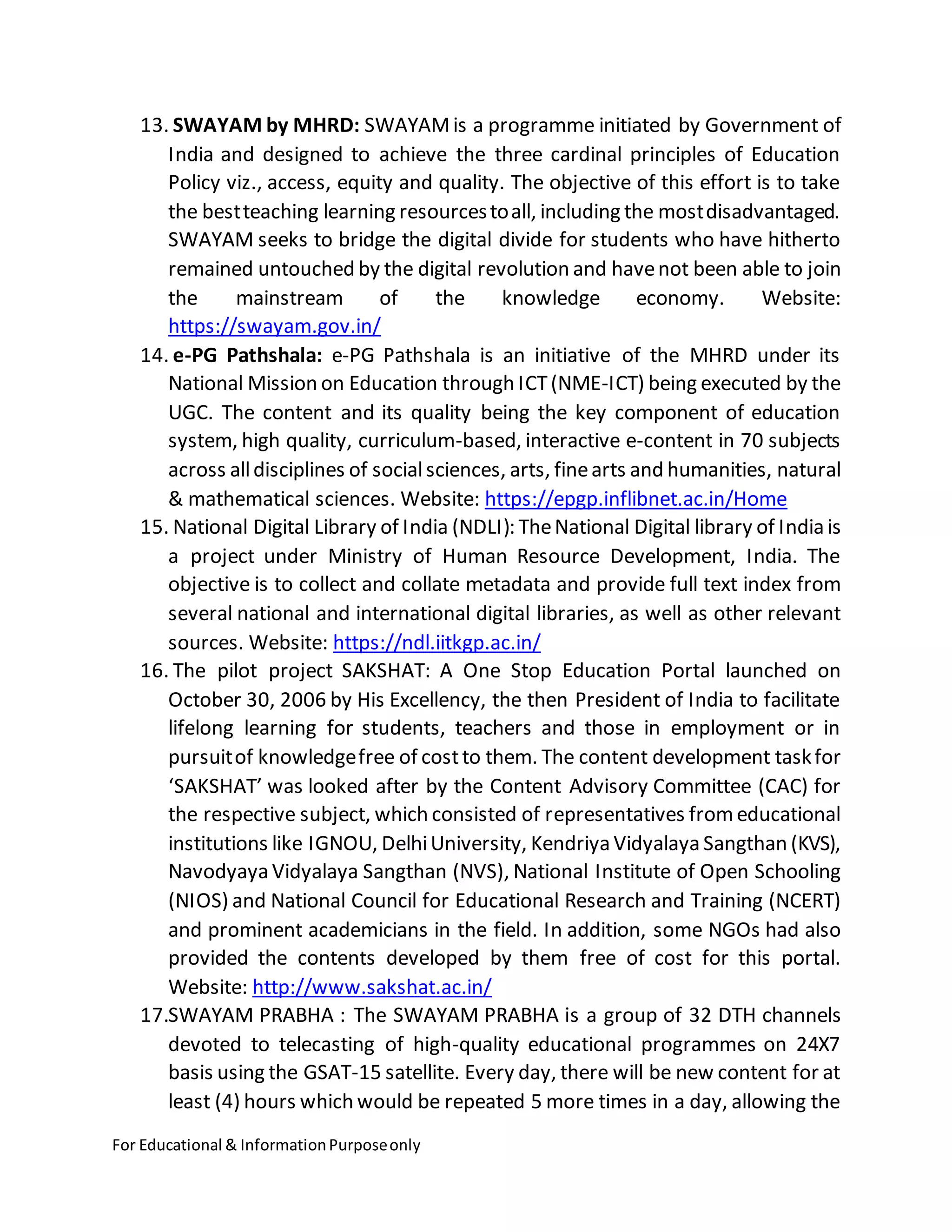 For Educational & InformationPurposeonly
13. SWAYAM by MHRD: SWAYAMis a programme initiated by Government of
India and designed to achieve the three cardinal principles of Education
Policy viz., access, equity and quality. The objective of this effort is to take
the bestteaching learning resourcestoall, including the mostdisadvantaged.
SWAYAM seeks to bridge the digital divide for students who have hitherto
remained untouched by the digital revolution and havenot been able to join
the mainstream of the knowledge economy. Website:
https://swayam.gov.in/
14. e-PG Pathshala: e-PG Pathshala is an initiative of the MHRD under its
National Mission on Education through ICT(NME-ICT) being executed by the
UGC. The content and its quality being the key component of education
system, high quality, curriculum-based, interactive e-content in 70 subjects
across alldisciplines of socialsciences, arts, finearts and humanities, natural
& mathematical sciences. Website: https://epgp.inflibnet.ac.in/Home
15. National Digital Library of India (NDLI): TheNational Digital library of India is
a project under Ministry of Human Resource Development, India. The
objective is to collect and collate metadata and provide full text index from
several national and international digital libraries, as well as other relevant
sources. Website: https://ndl.iitkgp.ac.in/
16. The pilot project SAKSHAT: A One Stop Education Portal launched on
October 30, 2006 by His Excellency, the then President of India to facilitate
lifelong learning for students, teachers and those in employment or in
pursuitof knowledgefree of costto them. The content development taskfor
‘SAKSHAT’ was looked after by the Content Advisory Committee (CAC) for
the respective subject, which consisted of representatives fromeducational
institutions like IGNOU, DelhiUniversity, Kendriya Vidyalaya Sangthan (KVS),
Navodyaya Vidyalaya Sangthan (NVS), National Institute of Open Schooling
(NIOS) and National Council for Educational Research and Training (NCERT)
and prominent academicians in the field. In addition, some NGOs had also
provided the contents developed by them free of cost for this portal.
Website: http://www.sakshat.ac.in/
17.SWAYAM PRABHA : The SWAYAM PRABHA is a group of 32 DTH channels
devoted to telecasting of high-quality educational programmes on 24X7
basis using the GSAT-15 satellite. Every day, there will be new content for at
least (4) hours which would be repeated 5 more times in a day, allowing the
 