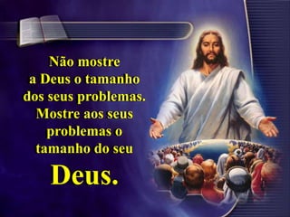 Não mostre
a Deus o tamanho
dos seus problemas.
Mostre aos seus
problemas o
tamanho do seu
Deus.
Não mostre
a Deus o tamanho
dos seus problemas.
Mostre aos seus
problemas o
tamanho do seu
Deus.
 