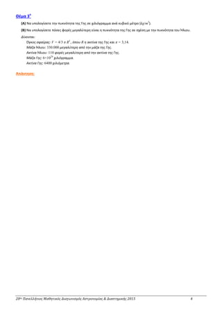 20ος Πανελλήνιος Μαθητικός Διαγωνισμός Αστρονομίας & Διαστημικής 2015 4
Θέμα 3ο
(Α) Να υπολογίσετε την πυκνότητα της Γης σε χιλιόγραμμα ανά κυβικό μέτρο (kg/m3
).
(Β) Να υπολογίσετε πόσες φορές μεγαλύτερη είναι η πυκνότητα της Γης σε σχέση με την πυκνότητα του Ήλιου.
Δίνονται:
Όγκος σφαίρας: V = 4/3 π R3
, όπου R η ακτίνα της Γης και π = 3,14.
Μάζα Ήλιου: 330.000 μεγαλύτερη από την μάζα της Γης.
Ακτίνα Ήλιου: 110 φορές μεγαλύτερη από την ακτίνα της Γης.
Μάζα Γης: 6×1024
χιλιόγραμμα.
Ακτίνα Γης: 6400 χιλιόμετρα.
Απάντηση:
 