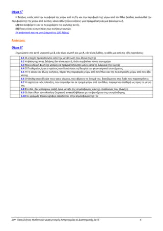 20ος Πανελλήνιος Μαθητικός Διαγωνισμός Αστρονομίας & Διαστημικής 2015 6
Θέμα 5ο
Η Σελήνη, εκτός από την περιφορά της γύρω από τη Γη και την περιφορά της γύρω από τον Ήλιο (καθώς ακολουθεί την
περιφορά της Γης γύρω από αυτόν), κάνει άλλες δύο κινήσεις: μια πραγματική και μια φαινομενική.
(Α) Να αναφέρετε και να περιγράψετε τις κινήσεις αυτές.
(Β) Ποιες είναι οι συνέπειες των κινήσεων αυτών;
(Η απάντησή σας να μην ξεπερνά τις 100 λέξεις)
Απάντηση:
Θέμα 6ο
Σημειώσετε στο κενό μπροστά με Σ, εάν είναι σωστή και με Λ, εάν είναι λάθος, η κάθε μια από τις εξής προτάσεις:
6.1 Οι εποχές προκαλούνται από την μετάπτωση του άξονα της Γης
6.2 Η φάση της Νέας Σελήνης δεν είναι ορατή, διότι συμβαίνει πάντα την ημέρα
6.3 Μια έκλειψη Σελήνης μπορεί να πραγματοποιηθεί μόνο κατά τη διάρκεια της νύκτας
6.4 Ο Πτολεμαίος ήταν ο πρώτος που διατύπωσε τη θεωρία του γεωκεντρικού συστήματος
6.5 Η Γη κάνει και άλλες κινήσεις, πέραν της περιφοράς γύρω από τον Ήλιο και της περιστροφής γύρω από τον άξο-
νά της
6.6 Ο Κέπλερ ανακάλυψε τους τρεις νόμους, που φέρουν το όνομά του, βασιζόμενος στις δικές του παρατηρήσεις
6.7 Η ταχύτητα ενός πλανήτη, που περιφέρεται σε τροχιά γύρω από τον Ήλιο, παραμένει σταθερή ως προς το μέτρο
της
6.8 Στο Δία, δεν υπάρχουν σαφή όρια μεταξύ της ατμόσφαιρας και της επιφάνειας του πλανήτη
6.9 Οι δακτύλιοι του πλανήτη Ουρανού ανακαλύφθηκαν με το φαινόμενο της επιπρόσθησης
6.10 Οι γραμμές Φραουνχόφερ οφείλονται στην ατμόσφαιρα της Γης
 