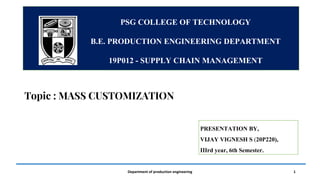 Department of production engineering 1
PSG COLLEGE OF TECHNOLOGY​
B.E. PRODUCTION ENGINEERING DEPARTMENT​
19P012 - SUPPLY CHAIN MANAGEMENT
PRESENTATION BY,
VIJAY VIGNESH S (20P220),
IIIrd year, 6th Semester.
Topic : MASS CUSTOMIZATION
 