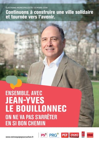 Élections municipales du 23 mars 2014

Continuons à construire une ville solidaire
et tournée vers l’avenir.

Ensemble, avec

jean-yves
le bouillonnec
ON NE VA PAS S’ARRÊTER
EN SI BON CHEMIN
www.notreequipepourcachan.fr

20pages A5-V9 BAT.indd 1

03/03/14 12:01

 