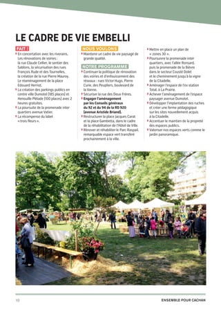Le cadre de vie embelli
Fait !
◗  n concertation avec les riverains,
E

Les rénovations de voiries :
la rue Claude Cellier, le sentier des
Sablons, la sécurisation des rues
François Rude et des Tournelles,
la création de la rue Pierre Mauroy.
Le réaménagement de la place
Edouard Herriot.
◗  a création des parkings publics en
L
centre ville Dumotel (185 places) et
Henouille Pléïade (100 places) avec 2
heures gratuites.
◗  a poursuite de la promenade inter
L
quartiers avenue Vatier.
◗  a récompense du label
L
« trois fleurs ».

10

20pages A5-V9 BAT.indd 10

Nous voulons
◗  aintenir un cadre de vie paysagé de
M

grande qualité.

Notre programme
◗  ontinuer la politique de rénovation
C

des voiries et d’enfouissement des
réseaux : rues Victor Hugo, Pierre
Curie, des Peupliers, boulevard de
la Vanne.
◗  écuriser la rue des Deux Frères.
S
◗  ngager l’aménagement
E
par les Conseils généraux
du 92 et du 94 de la RD 920
(avenue Aristide Briand).
◗  estructurer la place Jacques Carat
R
et la place Gambetta, dans le cadre
de la réhabilitation de l’Hôtel de Ville.
◗  énover et réhabiliter le Parc Raspail,
R
remarquable espace vert transféré
prochainement à la ville.

◗  ettre en place un plan de
M

« zones 30 ».
◗  oursuivre la promenade inter
P

quartiers, avec l’allée Ronsard,
puis la promenade de la Bièvre
dans le secteur Cousté Dolet
et le cheminement jusqu’à la vigne
de la Citadelle.
◗  ménager l’espace de l’ex station
A
Total, à La Prairie.
◗  chever l’aménagement de l’espace
A
paysager avenue Dumotel.
◗  évelopper l’implantation des ruches
D
et créer une ferme pédagogique
sur les sites nouvellement acquis
à la Citadelle.
◗  ccentuer le maintien de la propreté
A
des espaces publics.
◗  aloriser nos espaces verts comme le
V
jardin panoramique.

Ensemble pour Cachan

03/03/14 12:01

 