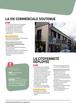 Cachan
pour
tous

La vie commerciale soutenue
Fait !
◗  e soutien au marché aux comestibles
L

par la création de la nouvelle halle.

◗  a signalétique des commerces.
L
◗  ’obtention de crédits du FISAC.
L
◗  e soutien aux associations de
L

commerçants et à leurs initiatives
d’animations.

Nous voulons
◗  avoriser le développement de commerces
F

diversifiés et de proximité.

Notre programme
◗  réer un pôle commercial à la gare
C

Arcueil-Cachan.

◗  ontinuer de soutenir les associations
C

de commerçants.
◗  ncourager la création d’un marché volant
E

de produits frais dans les quartiers.
◗  outenir les formes de commerces
S

innovants.

?
Le saviez-vous ?

240 commerces
à Cachan.
La ville a obtenu
53 500 euros du Fonds
d’intervention pour les
services, l’artisanat et
le commerce (FISAC).

La citoyenneté
déployée
Fait !
◗  es instances de concertation
L

comme les comités de quartier,
le conseil des étrangers, la
commission habitat cadre de vie,
les jardins familiaux, le conseil
des enfants, le conseil des ados.
◗  a semaine de la solidarité
L
internationale, la journée
internationale de la femme.
◗  e soutien au CRIJ et à ses
L
projets, les échanges avec
Wolfenbüttel.
◗  a coopération décentralisée
L
avec la commune Diakon (Mali).

Nous voulons

◗  ontinuer de garantir la laïcité
C

de nos services publics locaux.

Notre programme
◗  réation d’un poste de
C

médiateur communal.

◗  ise en œuvre du referendum
M

d’initiative populaire lorsqu’une
décision locale importante devra
être prise.
◗  réation du droit d’interpellation.
C
◗  réation d’un observatoire
C
des engagements.
◗  réation d’un conseil des sages.
C
◗  lantation d’un arbre
P
de la laïcité pour illustrer nos
valeurs républicaines.

◗  évelopper les instances
D

permettant la coproduction des
projets.

élections municipales du 23 mars 2014

20pages A5-V9 BAT.indd 11

11

03/03/14 12:01

 