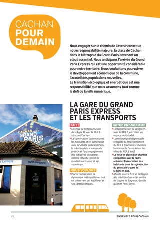 Cachan
pour
DEMAIN

Nous engager sur le chemin de l’avenir constitue
notre responsabilité majeure, la place de Cachan
dans la Métropole du Grand Paris devenant un
atout essentiel. Nous anticipons l’arrivée du Grand
Paris Express qui est une opportunité considérable
pour notre territoire. Nous souhaitons poursuivre
le développement économique de la commune,
l’accueil des populations nouvelles.
La transition écologique et énergétique est une
responsabilité que nous assumons tout comme
le défi de la ville numérique.

La gare du grand
Paris express
et les transports
Fait !
◗  e choix de l’interconnexion
L

de la ligne 15 avec le RER B
à Arcueil/Cachan.
◗  a concertation soutenue avec
L
les habitants et en partenariat
avec la Société du Grand Paris,
la création de la « maison du
projet » et l’accompagnement
des initiatives citoyennes
comme celle du comité de
quartier ouest-nord et ses
« cahiers ».

Nous voulons
◗  lacer Cachan dans la
P

dynamique métropolitaine, tout
en préservant ses équilibres et
ses caractéristiques.

12

20pages A5-V9 BAT.indd 12

Notre programme
◗  ’interconnexion de la ligne 15
L

avec le RER B, en créant un
espace multimodal.
◗  ’amélioration indispensable
L
et rapide du fonctionnement
du RER B (Cachan est membre
fondateur de l’association des
villes du RER B sud).
◗  a mise en place d’un chantier
L
compatible avec le cadre
urbain et l’association des
habitants dans la coproduction
du projet de la gare de
la ligne 15 sud.
◗  boutir avec le STIF et la Région
A
à la création d’un accès arrière
de la gare de Bagneux, dans le
quartier Pont-Royal.

Ensemble pour Cachan

03/03/14 12:01

 