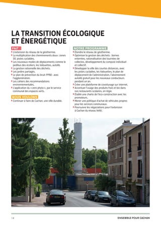 La transition ÉCOLOGIQUE
ET énergétique
Fait !
◗  ’extension du réseau de la géothermie.
L
◗  a multiplication des cheminements doux : zones
L

30, pistes cyclables.

◗  es nouveaux modes de déplacements comme le
L

pedibus des écoliers, les Valouettes, autolib.

◗  a gestion rationnelle des déchets.
L
◗  es jardins partagés.
L
◗  e plan de prévention du bruit-PPBE- avec
L

l’agglomération.

◗  es cahiers des recommandations
L

environnementales.

◗  ’application du « zero phyto », par le service
L

communal des espaces verts.

Nous voulons
◗  ontinuer à faire de Cachan, une ville durable.
C

14

20pages A5-V9 BAT.indd 14

Notre programme
◗  tendre le réseau de géothermie.
É
◗  ptimiser la gestion des déchets : bornes
O

enterrées, rationalisation des tournées de
collectes, développement du compost individuel
et collectif.
◗  évelopper la ville des courtes distances, avec
D
les pistes cyclables, les Valouettes, le plan de
déplacement de l’administration, l’abonnement
autolib gratuit pour les nouveaux conducteurs
pendant un an.
◗  réer une plateforme de covoiturage sur internet.
C
◗  ccentuer l’usage des produits frais et bio dans
A
nos restaurants scolaires, en régie.
◗  tablir une charte de l’éco-construction avec les
É
promoteurs.
◗  ener une politique d’achat de véhicules propres
M
pour les services communaux.
◗  oursuivre les négociations pour l’extension
P
à Cachan du réseau Velib’.

Ensemble pour Cachan

03/03/14 12:01

 