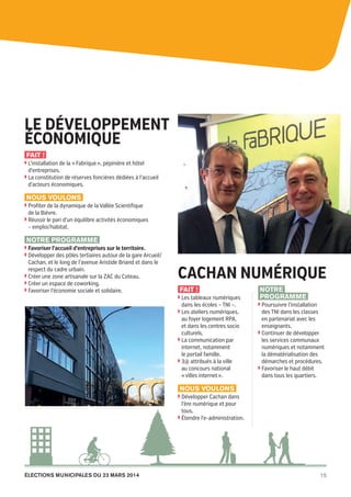 Cachan
pour
demain

Le développement
économique
Fait !
◗  ’installation de la « Fabrique », pépinière et hôtel
L

d’entreprises.

◗  a constitution de réserves foncières dédiées à l’accueil
L

d’acteurs économiques.

Nous voulons
◗  rofiter de la dynamique de la Vallée Scientifique
P

de la Bièvre.
◗  éussir le pari d’un équilibre activités économiques
R

– emploi/habitat.

Notre programme
◗  avoriser l’accueil d’entreprises sur le territoire.
F
◗  évelopper des pôles tertiaires autour de la gare Arcueil/
D

Cachan, et le long de l’avenue Aristide Briand et dans le
respect du cadre urbain.
◗  réer une zone artisanale sur la ZAC du Coteau.
C
◗  réer un espace de coworking.
C
◗  avoriser l’économie sociale et solidaire.
F

Cachan numérique
Fait !
◗  es tableaux numériques
L

dans les écoles – TNI –.
◗  es ateliers numériques,
L

au foyer logement RPA,
et dans les centres socio
culturels.
◗  a communication par
L
internet, notamment
le portail famille.
◗  @ attribués à la ville
3
au concours national
« villes internet ».

Notre
programme
◗  oursuivre l’installation
P

des TNI dans les classes
en partenariat avec les
enseignants.
◗  ontinuer de développer
C
les services communaux
numériques et notamment
la dématérialisation des
démarches et procédures.
◗  avoriser le haut débit
F
dans tous les quartiers.

Nous voulons
◗  évelopper Cachan dans
D

l’ère numérique et pour
tous.
◗  tendre l’e-administration.
É

élections municipales du 23 mars 2014

20pages A5-V9 BAT.indd 15

15

03/03/14 12:01

 