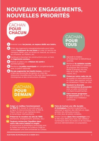 nouveaux engagements,
Nouvelles priorités
Cachan
pour
chacun

1. Inventer avec les jeunes, un espace dédié aux loisirs.

Cachan
pour
tous

C
2.  réer des logements intergénérationnels pour lutter

contre l’isolement de nos aînés et créer un service de
transport dédié, pour se rendre au marché, au cinéma,
au cimetière, au théâtre, etc.

7. 	Agrandir le théâtre

C
3.  ontinuer à favoriser les constructions avec un tiers

et moderniser la bibliothèque
centrale.

de logements sociaux.

4.  Mettre en place une « Maison de santé »

8. 	Renforcer la cohésion sociale

pluridisciplinaire.

5.

 Renforcer la police municipale en complémentarité
avec la police nationale.

6.  Ne pas augmenter les impôts locaux, continuer

à faire des économies de gestion et créer des
ressources nouvelles pour la ville avec des implantations
d’entreprises et des constructions d’habitat.

Cachan
pour
demain

par la convivialité et continuer
de proposer des moments
festifs (Carnaval, Fez-noz,
Fête de la ville, Fête des
voisins, etc.).

P
9. 	 réserver notre cadre de vie

de qualité et notre patrimoine
en créant des espaces verts et
en réhabilitant l’Hôtel‑de-Ville.

S
10. 	 outenir la diversité

des commerces de proximité
avec un pôle commercial
à la Gare Arcueil/Cachan.

F
11. 	 aire encore progresser

la citoyenneté avec la mise
en place d’un médiateur
communal.

E
12. 	 xiger un meilleur fonctionnement

F
15. 	 aire de Cachan une ville durable

P
13. 	 réserver la vocation du site de l’ENS

16. 	Ancrer Cachan dans l’ère numérique avec

du RER B et réussir la nouvelle gare de
la ligne 15 interconnectée avec le RER B.
Placer Cachan et ses habitants dans
la dynamique métropolitaine.
(recherche, enseignement, activités, etc.)

T
14. 	 oujours rechercher l’équilibre dans

notre ville entre habitat et emploi
et poursuivre la dynamique territoriale avec
la Vallée Scientifique de la Bièvre (VSB) en
développant une zone artisanale au Coteau.

élections municipales du 23 mars 2014

20pages A5-V9 BAT.indd 3

et écologique. Etendre la géothermie,
optimiser la gestion des déchets en régie,
acheter des véhicules propres
et créer plus de pistes cyclables.
le très haut débit pour tous, des tableaux
numériques dans les écoles et de nouveaux
services dématérialisés à la population.

3

03/03/14 12:01

 