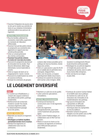 Cachan
pour
chacun

◗  avoriser l’intégration des jeunes dans
F

la cité, par le soutien aux activités de
loisirs et aux initiatives d’orientation
professionnelle et aux parcours de
logement.

Notre programme
◗  our les familles sollicitant les
P

assistantes maternelles, augmenter
les montants de l’allocation
différentielle.
◗  avoriser l’accueil des petits enfants
F
en proposants aux assistantes des
logements en rapport avec leur
activité professionnelle.
◗  réer un conseil partenarial
C
des crèches communales.
◗ Favoriser l’accueil des enfants

de moins de 3 ans dans les écoles.
◗  oursuivre le programme pluriannuel
P
de rénovation de nos écoles : Paul
Doumer élémentaire, Belle Image
élémentaire, Carnot maternelle en
priorité.
◗  réer un espace de loisirs en se
C
réappropriant le « lycée » Carnot.
◗  oursuivre la modernisation du centre
P
de vacances de Bussy.
◗  nticiper les extensions de groupes
A

scolaires déjà rendues possibles par la
politique de réserves foncières, menée
depuis des années.
◗  réer un « pass jeunes » pour les 16‑25
C
ans et valable dans le périmètre de la
metropole, intègrant Paris.
◗  réer, avec les jeunes, un espace
C
spécifiquement dédié à leurs loisirs.
◗  ontinuer de soutenir les structures
C
dont Cachan a été à l’origine : AERA

(soutien), CLLAJ (logement), Mission
locale (insertion professionnelle).
◗  évelopper les accueils de stagiaires
D
et l’emploi des jeunes avec les
entreprises de Cachan, dans le cadre
d’une charte Ville-entreprises.
◗  réer une bourse aux stages
C
et jobs d’été.

Le logement diversifié
Fait !
◗  e soutien aux réhabilitations, y
L

compris des espaces extérieurs
des bailleurs (cité jardins, parkings
résidentiels).
◗  enforcement de la diversité :
R
résidence sociale Yves Goulé,
nouveaux logements aidés.
◗  e désenclavement paysagé
L
de la Cité-jardins.

Nous voulons
◗  épondre aux besoins en logement
R

de tous.

◗  évelopper un habitat équilibré,
D

permettant de bien vivre à Cachan.

◗  ttribuer les logements en
A

collaboration avec tous les
partenaires.

◗  aintenir un cadre de vie de qualité.
M
◗  utter contre les spéculations
L

immobilières.

Notre programme
◗  ontinuer de favoriser les
C

constructions avec 1/3 de logements
sociaux.
◗  réer des logements
C
intergénérationnels, pour lutter
contre l’isolement des personnes
âgées.
◗  utter contre l’habitat indigne, en
L
collaboration avec le PACT de l’est
parisien,
◗  ettre en œuvre la charte sur les
M
mutations de logements et renforcer
ainsi l’efficacité des parcours
résidentiels.

élections municipales du 23 mars 2014

20pages A5-V9 BAT.indd 5

◗  ontinuer de soutenir Cachan habitat
C

et la SAIEM, dans leurs politique
de maintien du cadre de vie, de
rénovation des immeubles et de
résidentialisation des parkings.
◗  gir pour la rénovation des
A
copropriétés en difficulté.
◗  avoriser les réhabilitations
F
thermiques dans les copropriétés
et chez les bailleurs.
◗  emettre l’antenne de gestion
R
Valophis à la Cité-jardins avec la PMI
et des services communaux.

5

03/03/14 12:01

 