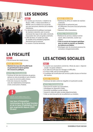 Les seniors
Fait !

Nous voulons

◗  e soutien aux structures « résidence du
L

Moulin »/RPA, « maison de la Bièvre »/
MAPAD, avec la création d’un accueil de
jour pour personnes atteintes de la maladie
d’Alzheimer.
◗  e dynamisme de la politique municipale
L
de maintien à domicile, avec le service
communal des repas et des aides à domicile,
l’association des soins et gardes à domicile.
◗  ’offre de loisirs, en soutien aux clubs
L
de retraités et les animations proposées
directement par la commune.
◗  e soutien à Cachan bénévolat.
L

La fiscalité
Fait !

◗  as de hausse des impôts locaux.
P

Nous voulons
◗  aintenir les taux de la fiscalité locale
M

en garantissant la bonne gestion
des ressources publiques.

Notre programme
◗  ontinuer de faire des économies de gestion,
C

partout où cela est possible et sans remettre
en cause nos services publics locaux.
◗  réer des ressources nouvelles
C
avec des implantations d’entreprises
et des constructions d’habitat.

!

◗  enforcer les offres en matière de maintien
R

à domicile.
◗  pprofondir le partenariat avec
A

les différentes structures d’accueil présentes
sur la ville.
◗  aintenir l’offre d’animations.
M

Notre programme
◗  enforcer les services créateurs de lien
R

social : aides à domiciles, soutien aux
aidants.
◗  réer un service de transport spécifique
C
pour se rendre au marché, au cimetière,
au cinéma ou au théâtre.
◗  évelopper avec les structures jeunesse les
D
animations intergénérationnelles.

Les actions sociales
Fait !
◗  e soutien aux associations comme les « Resto du cœur », l’épicerie
L

sociale « le panier solidaire ».
◗  es aides du CCAS pour les ménages en difficultés.
L
◗  e micro crédit, avec le Conseil général.
L
◗  a politique de la tarification des services publics locaux en fonction
L

des revenus.

Nous voulons
◗  ontinuer de lutter contre les inégalités et la précarité sociale.
C

Notre programme
◗ Poursuivre le soutien aux associations,

◗  évelopper les dispositifs d’aides.
D
◗  ccentuer la politique sociale tarifaire.
A
◗  ssurer le relais des aides sociales départementales.
A
◗  réer un site d’accueil et de recueillement au cimetière.
C

Halte aux idées reçues !

Les taux d’imposition
communaux de la taxe foncière
et de la taxe d’habitation n’ont
pas augmenté depuis 2005
(8 ans).

6

20pages A5-V9 BAT.indd 6

Ensemble pour Cachan

03/03/14 12:01

 