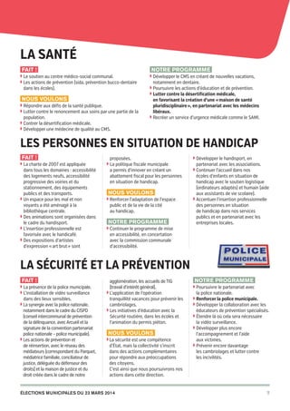 Cachan
pour
chacun

La santé
Fait !

Notre programme

◗  e soutien au centre médico-social communal.
L
◗  es actions de prévention (sida, prévention bucco‑dentaire
L

dans les écoles).

◗  évelopper le CMS en créant de nouvelles vacations,
D

notamment en dentaire.

◗  oursuivre les actions d’éducation et de prévention.
P
◗  utter contre la désertification médicale,
L

Nous voulons
◗  épondre aux défis de la santé publique.
R
◗  utter contre le renoncement aux soins par une partie de la
L

population.

en favorisant la création d’une « maison de santé
pluridisciplinaire », en partenariat avec les médecins
libéraux.
◗  ecréer un service d’urgence médicale comme le SAMI.
R

◗  ontrer la désertification médicale.
C
◗  évelopper une médecine de qualité au CMS.
D

les Personnes en situation de handicap
Fait !
◗  a charte de 2007 est appliquée
L

dans tous les domaines : accessibilité
des logements neufs, accessibilité
progressive des voiries et du
stationnement, des équipements
publics et des transports.
◗  n espace pour les mal et non
U
voyants a été aménagé à la
bibliothèque centrale.
◗  es animations sont organisées dans
D
le cadre du handisport.
◗  ’insertion professionnelle est
L
favorisée avec le handicafé.
◗  es expositions d’artistes
D
d’expression « art brut » sont

proposées.
◗  a politique fiscale municipale
L

a permis d’innover en créant un
abattement fiscal pour les personnes
en situation de handicap.

Nous voulons
◗  enforcer l’adaptation de l’espace
R

public et de la vie de la cité
au handicap.

Notre programme

◗  évelopper le handisport, en
D

partenariat avec les associations.

◗  ontinuer l’accueil dans nos
C

écoles d’enfants en situation de
handicap avec le soutien logistique
(ordinateurs adaptés) et humain (aide
aux assistants de vie scolaire).
◗  ccentuer l’insertion professionnelle
A
des personnes en situation
de handicap dans nos services
publics et en partenariat avec les
entreprises locales.

◗  ontinuer le programme de mise
C

en accessibilité, en concertation
avec la commission communale
d’accessibilité.

La sécurité et la prévention
Fait !
◗  a présence de la police municipale.
L
◗  ’installation de vidéo surveillance
L

dans des lieux sensibles.
◗  a synergie avec la police nationale,
L
notamment dans le cadre du CISPD
(conseil intercommunal de prévention
de la délinquance, avec Arcueil et la
signature de la convention partenariat
police nationale – police municipale).
◗  es actions de prévention et
L
de réinsertion, avec le réseau des
médiateurs (correspondant du Parquet,
médiatrice familiale, conciliateur de
justice, déléguée du défenseur des
droits) et la maison de justice et du
droit créée dans le cadre de notre

agglomération, les accueils de TIG
(travail d’intérêt général).
◗  'application de l'opération
L
tranquillité vacances pour prévenir les
cambriolages.
◗  es initiatives d’éducation avec la
L
Sécurité routière, dans les écoles et
l’animation du permis piéton.

Nous voulons
◗  a sécurité est une compétence
L

d’état, mais la collectivité s’inscrit
dans des actions complémentaires
pour répondre aux préoccupations
des citoyens.
C’est ainsi que nous poursuivrons nos
actions dans cette direction.

élections municipales du 23 mars 2014

20pages A5-V9 BAT.indd 7

Notre programme
◗  oursuivre le partenariat avec
P

la police nationale.

◗  enforcer la police municipale.
R
◗  évelopper la collaboration avec les
D

éducateurs de prévention spécialisés.

◗  tendre là où cela sera nécessaire
É

la vidéo surveillance.

◗  évelopper plus encore
D

l’accompagnement et l’aide
aux victimes.
◗  révenir encore davantage
P
les cambriolages et lutter contre
les incivilités.

7

03/03/14 12:01

 