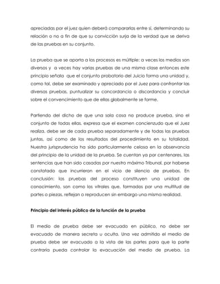 apreciadas por el juez quien deberá compararlas entre sí, determinando su
relación o no a fin de que su convicción surja de la verdad que se deriva
de las pruebas en su conjunto.


La prueba que se aporta a los procesos es múltiple: a veces los medios son
diversos y a veces hay varias pruebas de una misma clase entonces este
principio señala que el conjunto probatorio del Juicio forma una unidad y,
como tal, debe ser examinado y apreciado por el Juez para confrontar las
diversas pruebas, puntualizar su concordancia o discordancia y concluir
sobre el convencimiento que de ellas globalmente se forme.


Partiendo del dicho de que una sola cosa no produce prueba, sino el
conjunto de todas ellas, expresa que el examen concienzudo que el Juez
realiza, debe ser de cada prueba separadamente y de todas las pruebas
juntas, así como de los resultados del procedimiento en su totalidad.
Nuestra jurisprudencia ha sido particularmente celosa en la observancia
del principio de la unidad de la prueba. Se cuentan ya por centenares, las
sentencias que han sido casadas por nuestro máximo Tribunal, por haberse
constatado que incurrieron en el vicio de silencio de pruebas. En
conclusión:   las   pruebas   del   proceso   constituyen   una   unidad   de
conocimiento, son como los vitrales que, formados por una multitud de
partes o piezas, reflejan o reproducen sin embargo una misma realidad.


Principio del interés público de la función de la prueba


El medio de prueba debe ser evacuado en público, no debe ser
evacuado de manera secreta u oculta. Una vez admitido el medio de
prueba debe ser evacuado a la vista de las partes para que la parte
contraria pueda controlar la evacuación del medio de prueba. La
 