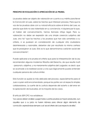PRINCIPIO DE EVALUACIÓN O APRECIACIÓN DE LA PRUEBA.


La prueba debe ser objeto de valoración en cuanto a su mérito para llevar
la Convicción al Juez, sobre los hechos que interesan proceso. Para que la
voz de las pruebas obre con su natural eficacia sobre el ánimo del Juez, es
preciso que éste no sea violentado en su conciencia, ni siquiera por lo que,
al hablar del convencimiento, hemos llamado influjo legal. Pero su
valoración no debe ser expresión de una simple creencia subjetiva del
Juez, sino tal “que los hechos y las pruebas que han sido sometidos a su
criterio, si se pusiesen en consideración de cualquier otro ciudadano
desinteresado y razonable, deberían dar por resultado la misma certeza
que le produjeron al Juez. Esto es lo que denominamos carácter social del
convencimiento”.


Puede aplicarse a la prueba el criterio que para la interpretación de la Ley
recomiendan algunos modernos filósofos del Derecho, de que resulte multi
- personal u objetiva, y no meramente subjetiva del Juzgador, es decir, que
se acomode a la realidad social y a los que lógicamente pueda entender
cualquier persona de cultura similar.


Esta función es quizás la más delicada del proceso, especialmente para el
Juez a quien está encomendada, porque las partes son al respecto simples
colaboradoras. La suerte de la Justicia depende del acierto o del error en
la apreciación de la prueba, en la mayoría de los casos.


El artículo 509 CPC nos establece:
"Los Jueces deben analizar y juzgar todas cuantas pruebas se hayan producido, aun
aquellas que a su juicio no fueren idóneas para ofrecer algún elemento de
convicción, expresándose siempre cual sea el criterio del Juez respecto de ellas".
 
