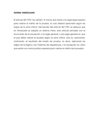 SISTEMA VENEZOLANO


El artículo 507 CPC nos señala: "A menos que exista una regla legal expresa
para valorar el mérito de la prueba, el Juez deberá apreciarla según las
reglas de la sana crítica". Del estudio del artículo 507 CPC se deduce que
en Venezuela se adopta un sistema mixto, este artículo principia con el
enunciado de la excepción a la regla general, y esa regla general es: que
el juez debe valorar la prueba según la sana crítica, esto es, razonando,
motivando, el resultado del medio de prueba, es decir, aplicando las
reglas de la lógica y las máximas de experiencia; y la excepción es: salvo
que exista una norma jurídica expresa para valorar el mérito de la prueba.
 