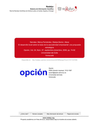 Redalyc
                                   Sistema de Información Científica
Red de Revistas Científicas de América Latina, el Caribe, España y Portugal




                                  Narváez, Mercy;Fernández, Gladys;Senior, Alexa
              El desarrollo local sobre la base de la asociatividad empresarial: una propuesta
                                                 estratégica
                     Opción, Vol. 24, Núm. 57, septiembre-diciembre, 2008, pp. 74-92
                                             Universidad del Zulia
                                                  Venezuela

                    Disponible en: http://redalyc.uaemex.mx/src/inicio/ArtPdfRed.jsp?iCve=31011437006




                                                                  Opción
                                                                  ISSN (Versión impresa): 1012-1587
                                                                  opcion@apolo.ciens.luz.ve
                                                                  Universidad del Zulia
                                                                  Venezuela




                  ¿Cómo citar?        Número completo          Más información del artículo   Página de la revista


                                                    www.redalyc.org
                  Proyecto académico sin fines de lucro, desarrollado bajo la iniciativa de acceso abierto
 