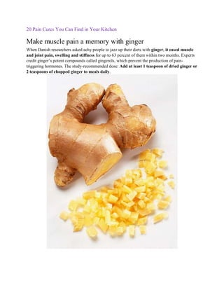20 Pain Cures You Can Find in Your Kitchen

Make muscle pain a memory with ginger
When Danish researchers asked achy people to jazz up their diets with ginger, it eased muscle
and joint pain, swelling and stiffness for up to 63 percent of them within two months. Experts
credit ginger’s potent compounds called gingerols, which prevent the production of pain-
triggering hormones. The study-recommended dose: Add at least 1 teaspoon of dried ginger or
2 teaspoons of chopped ginger to meals daily.
 