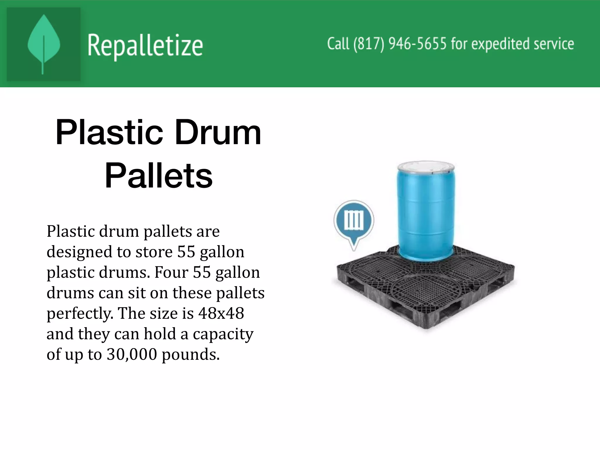Plastic Drum
Pallets
Plastic	drum	pallets	are	
designed	to	store	55	gallon	
plastic	drums.	Four	55	gallon	
drums	can	sit	on	these	pallets	
perfectly.	The	size	is	48x48	
and	they	can	hold	a	capacity	
of	up	to	30,000	pounds.	
 