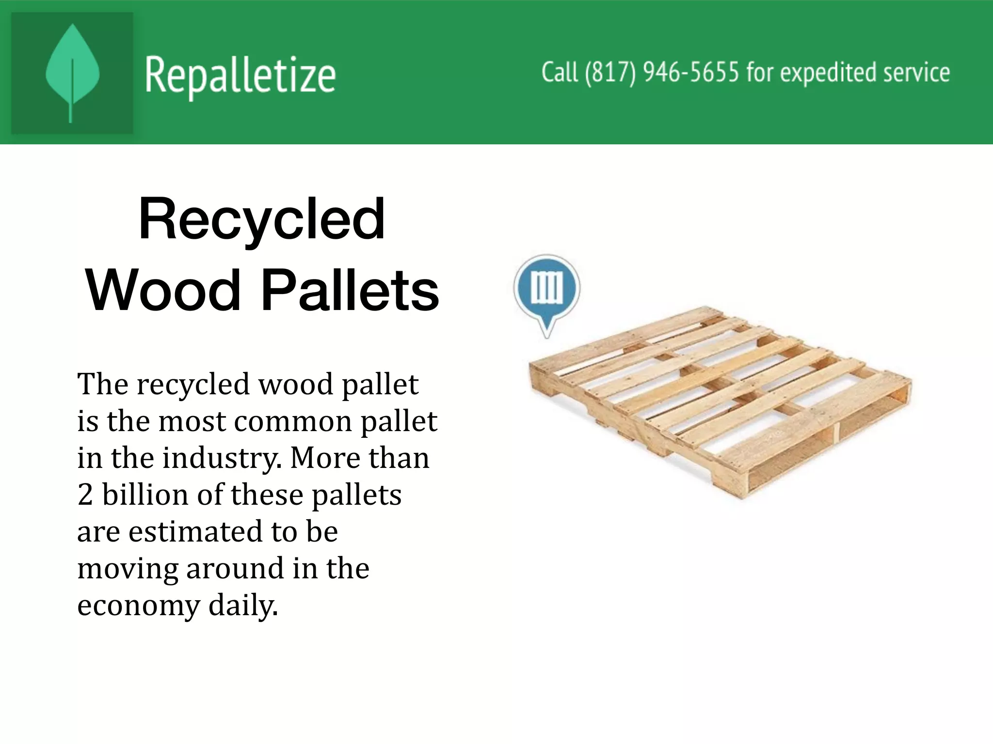 Recycled
Wood Pallets
The	recycled	wood	pallet	
is	the	most	common	pallet	
in	the	industry.	More	than	
2	billion	of	these	pallets	
are	estimated	to	be	
moving	around	in	the	
economy	daily.		
 