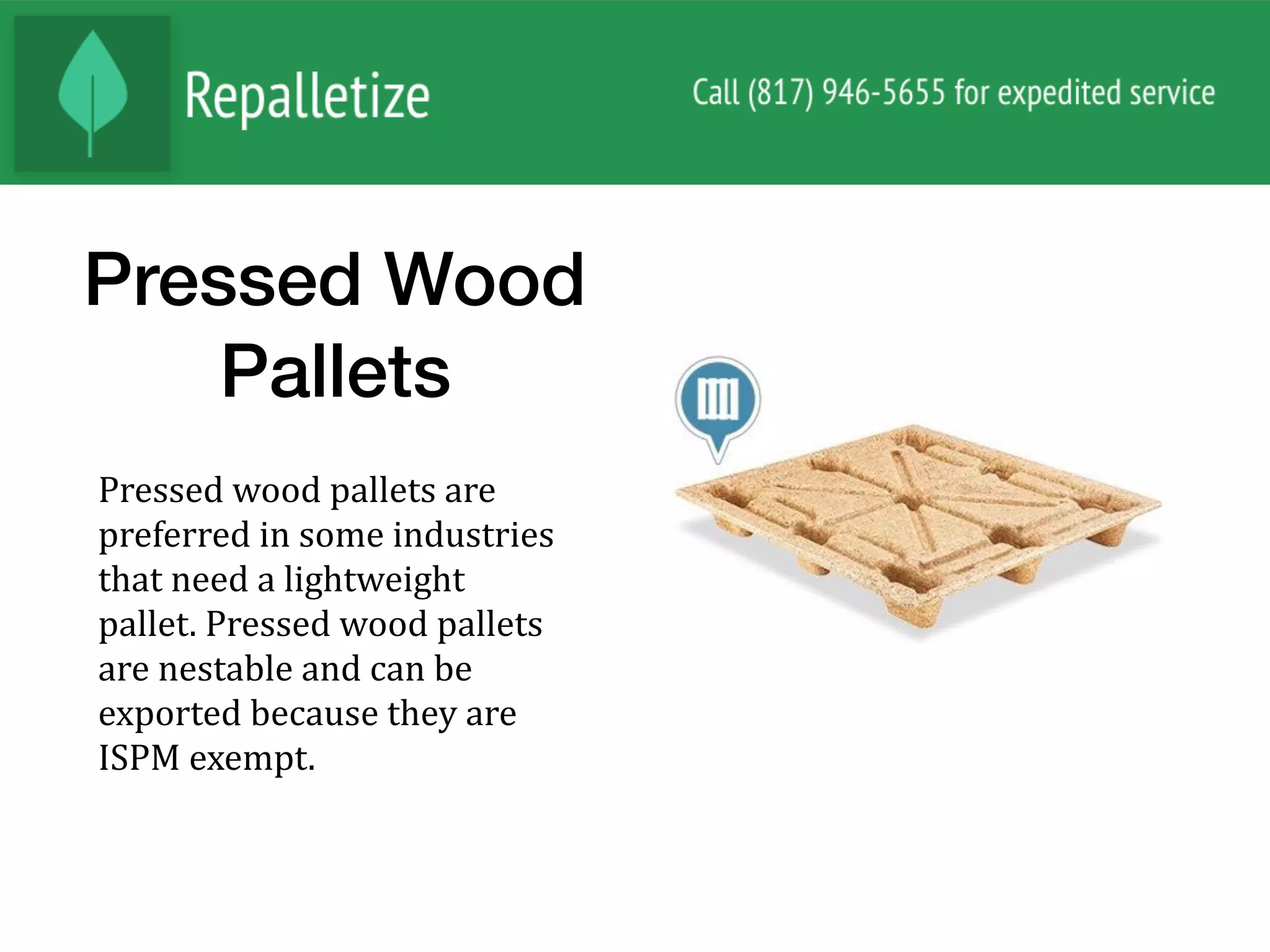 Pressed Wood
Pallets
Pressed	wood	pallets	are	
preferred	in	some	industries	
that	need	a	lightweight	
pallet.	Pressed	wood	pallets	
are	nestable	and	can	be	
exported	because	they	are	
ISPM	exempt.		
 