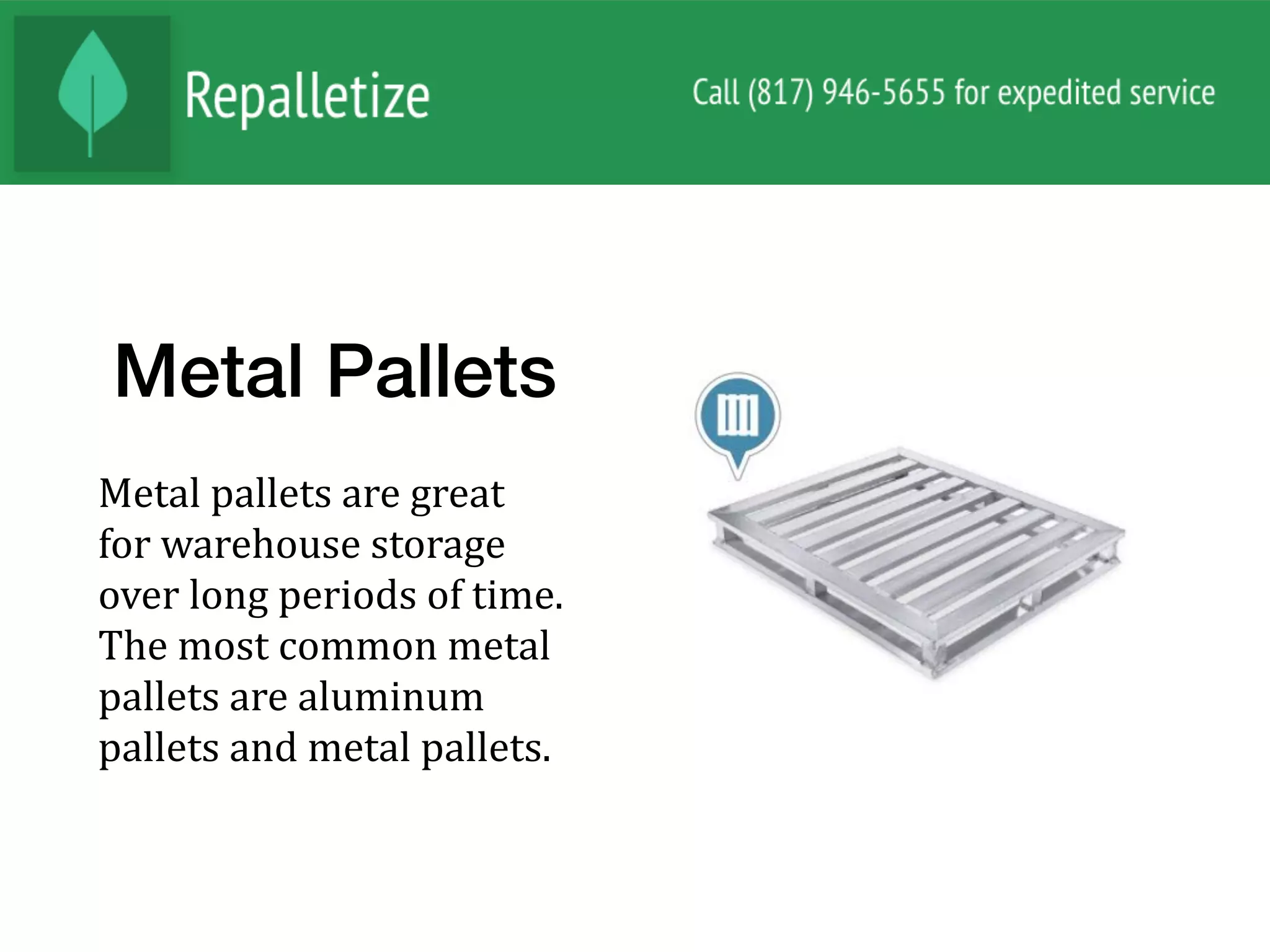 Metal Pallets
Metal	pallets	are	great	
for	warehouse	storage	
over	long	periods	of	time.	
The	most	common	metal	
pallets	are	aluminum	
pallets	and	metal	pallets.		
 