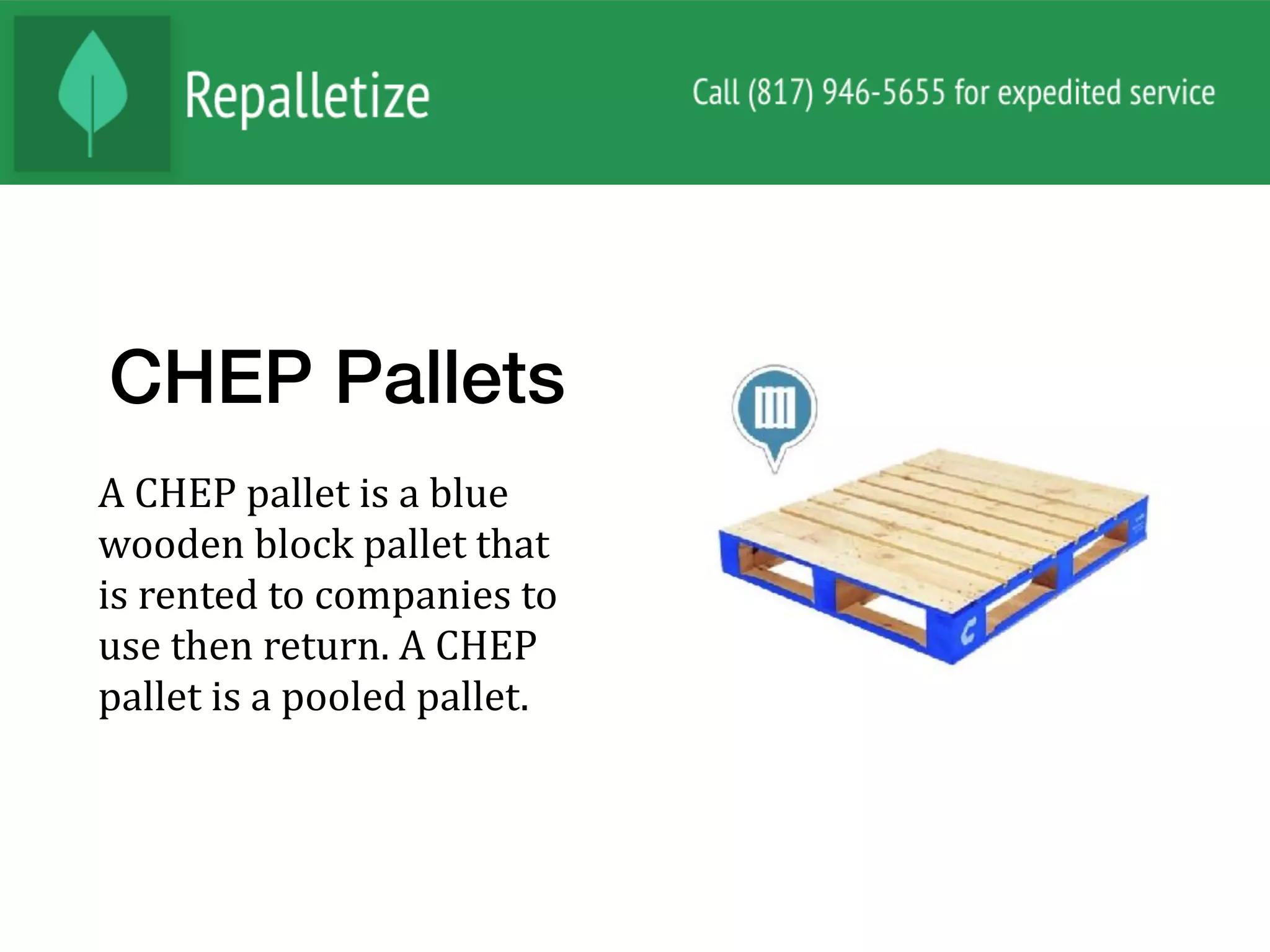 CHEP Pallets
A	CHEP	pallet	is	a	blue	
wooden	block	pallet	that	
is	rented	to	companies	to	
use	then	return.	A	CHEP	
pallet	is	a	pooled	pallet.			
 