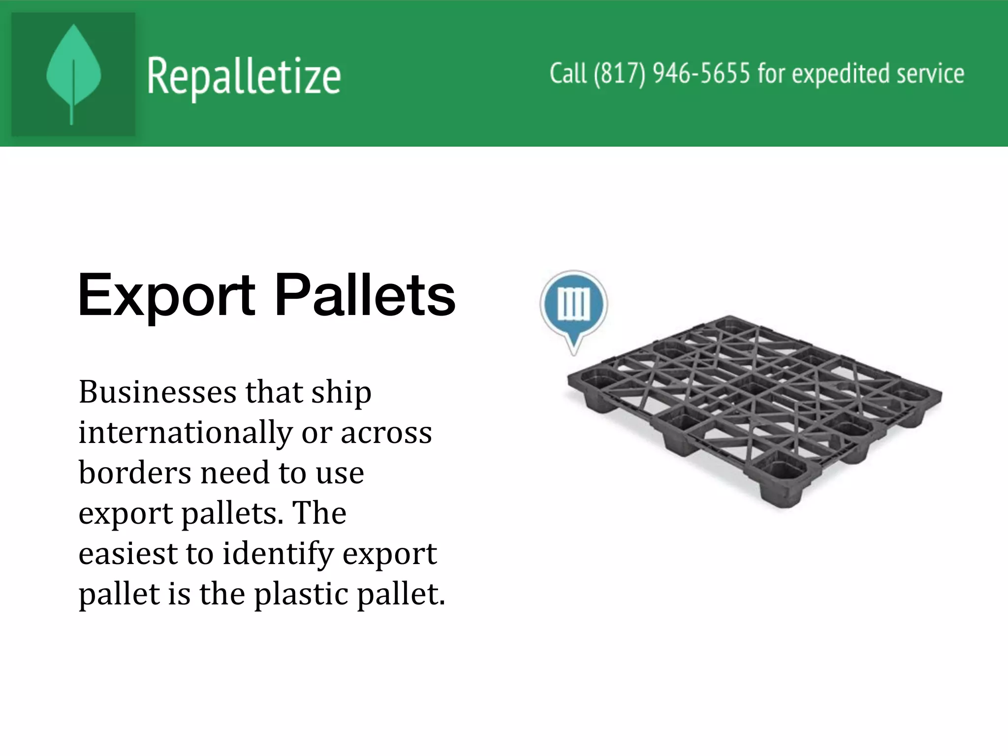 Export Pallets
Businesses	that	ship	
internationally	or	across	
borders	need	to	use	
export	pallets.	The	
easiest	to	identify	export	
pallet	is	the	plastic	pallet.		
 