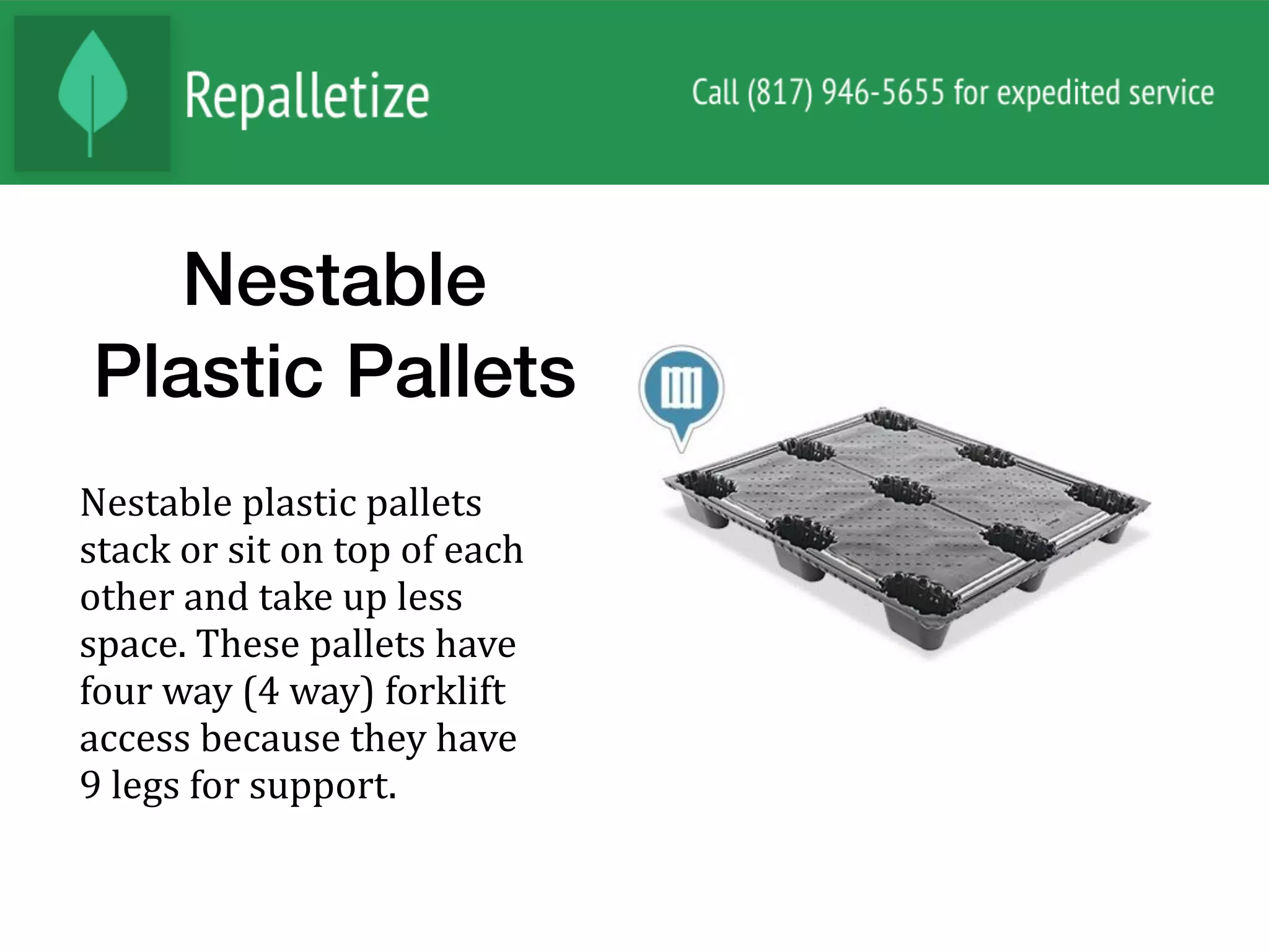 Nestable
Plastic Pallets
Nestable	plastic	pallets	
stack	or	sit	on	top	of	each	
other	and	take	up	less	
space.	These	pallets	have	
four	way	(4	way)	forklift	
access	because	they	have	
9	legs	for	support.	
 
