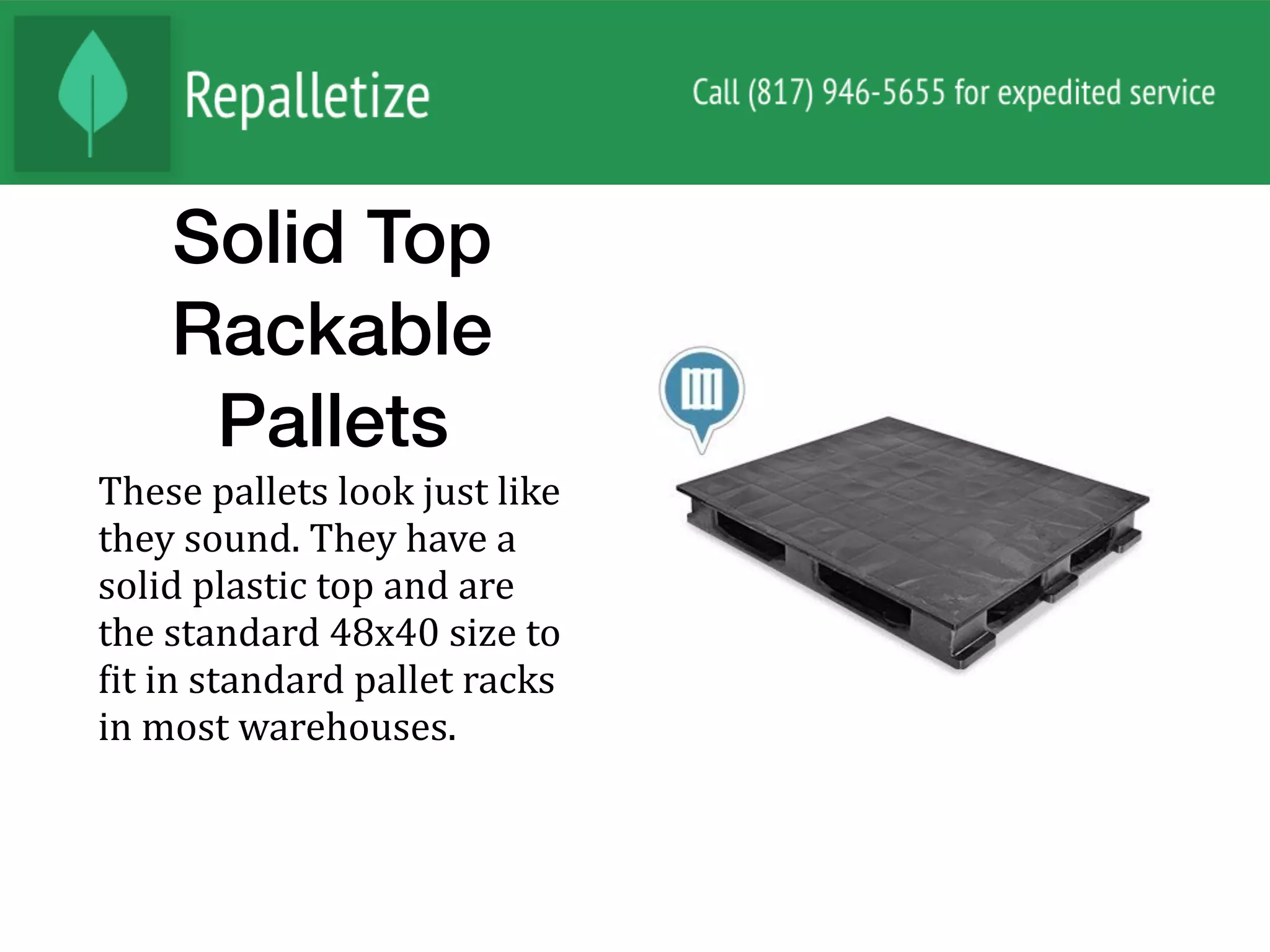 Solid Top
Rackable
Pallets
These	pallets	look	just	like	
they	sound.	They	have	a	
solid	plastic	top	and	are	
the	standard	48x40	size	to	
Nit	in	standard	pallet	racks	
in	most	warehouses.		
 