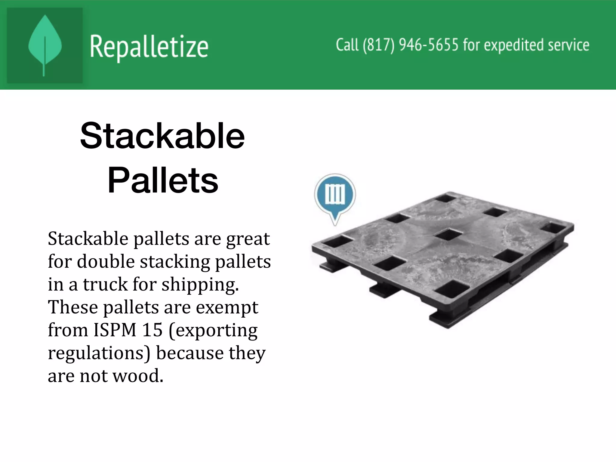 Stackable
Pallets
Stackable	pallets	are	great	
for	double	stacking	pallets	
in	a	truck	for	shipping.	
These	pallets	are	exempt	
from	ISPM	15	(exporting	
regulations)	because	they	
are	not	wood.		
 