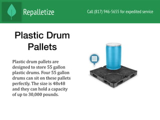 Plastic Drum
Pallets
Plastic	drum	pallets	are	
designed	to	store	55	gallon	
plastic	drums.	Four	55	gallon	
drums	can	sit	on	these	pallets	
perfectly.	The	size	is	48x48	
and	they	can	hold	a	capacity	
of	up	to	30,000	pounds.	
 
