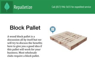Block Pallet
A	wood	block	pallet	is	a	
discussion	all	by	itself	but	we	
will	try	to	discuss	the	beneNits	
here	to	give	you	a	good	idea	if	
this	pallet	will	work	for	your	
business.	Most	wholesale	
clubs	require	a	block	pallet.		
 