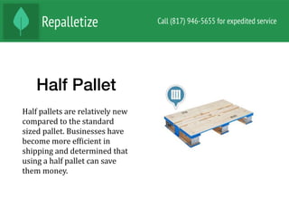 Half Pallet
Half	pallets	are	relatively	new	
compared	to	the	standard	
sized	pallet.	Businesses	have	
become	more	efNicient	in	
shipping	and	determined	that	
using	a	half	pallet	can	save	
them	money.		
 
