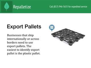 Export Pallets
Businesses	that	ship	
internationally	or	across	
borders	need	to	use	
export	pallets.	The	
easiest	to	identify	export	
pallet	is	the	plastic	pallet.		
 