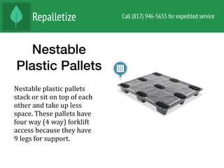 Nestable
Plastic Pallets
Nestable	plastic	pallets	
stack	or	sit	on	top	of	each	
other	and	take	up	less	
space.	These	pallets	have	
four	way	(4	way)	forklift	
access	because	they	have	
9	legs	for	support.	
 