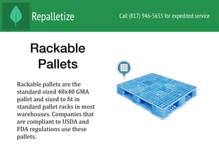 Rackable
Pallets
Rackable	pallets	are	the	
standard	sized	48x40	GMA	
pallet	and	sized	to	Nit	in	
standard	pallet	racks	in	most	
warehouses.	Companies	that	
are	compliant	to	USDA	and	
FDA	regulations	use	these	
pallets.	
 