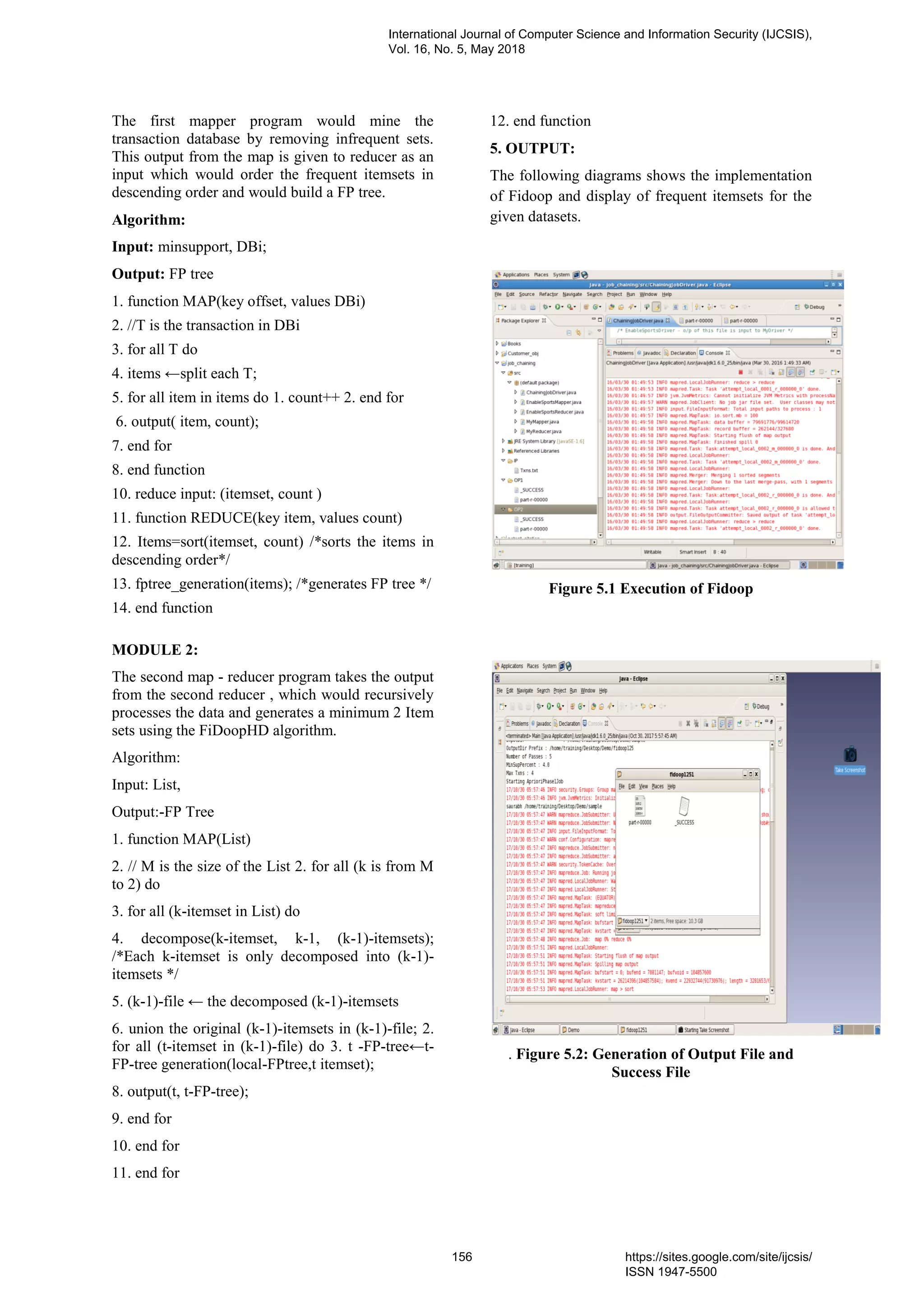 The first mapper program would mine the
transaction database by removing infrequent sets.
This output from the map is given to reducer as an
input which would order the frequent itemsets in
descending order and would build a FP tree.
Algorithm:
Input: minsupport, DBi;
Output: FP tree
1. function MAP(key offset, values DBi)
2. //T is the transaction in DBi
3. for all T do
4. items ←split each T;
5. for all item in items do 1. count++ 2. end for
6. output( item, count);
7. end for
8. end function
10. reduce input: (itemset, count )
11. function REDUCE(key item, values count)
12. Items=sort(itemset, count) /*sorts the items in
descending order*/
13. fptree_generation(items); /*generates FP tree */
14. end function
MODULE 2:
The second map - reducer program takes the output
from the second reducer , which would recursively
processes the data and generates a minimum 2 Item
sets using the FiDoopHD algorithm.
Algorithm:
Input: List,
Output:-FP Tree
1. function MAP(List)
2. // M is the size of the List 2. for all (k is from M
to 2) do
3. for all (k-itemset in List) do
4. decompose(k-itemset, k-1, (k-1)-itemsets);
/*Each k-itemset is only decomposed into (k-1)-
itemsets */
5. (k-1)-file ← the decomposed (k-1)-itemsets
6. union the original (k-1)-itemsets in (k-1)-file; 2.
for all (t-itemset in (k-1)-file) do 3. t -FP-tree←t-
FP-tree generation(local-FPtree,t itemset);
8. output(t, t-FP-tree);
9. end for
10. end for
11. end for
12. end function
5. OUTPUT:
The following diagrams shows the implementation
of Fidoop and display of frequent itemsets for the
given datasets.
Figure 5.1 Execution of Fidoop
. Figure 5.2: Generation of Output File and
Success File
International Journal of Computer Science and Information Security (IJCSIS),
Vol. 16, No. 5, May 2018
156 https://sites.google.com/site/ijcsis/
ISSN 1947-5500
 