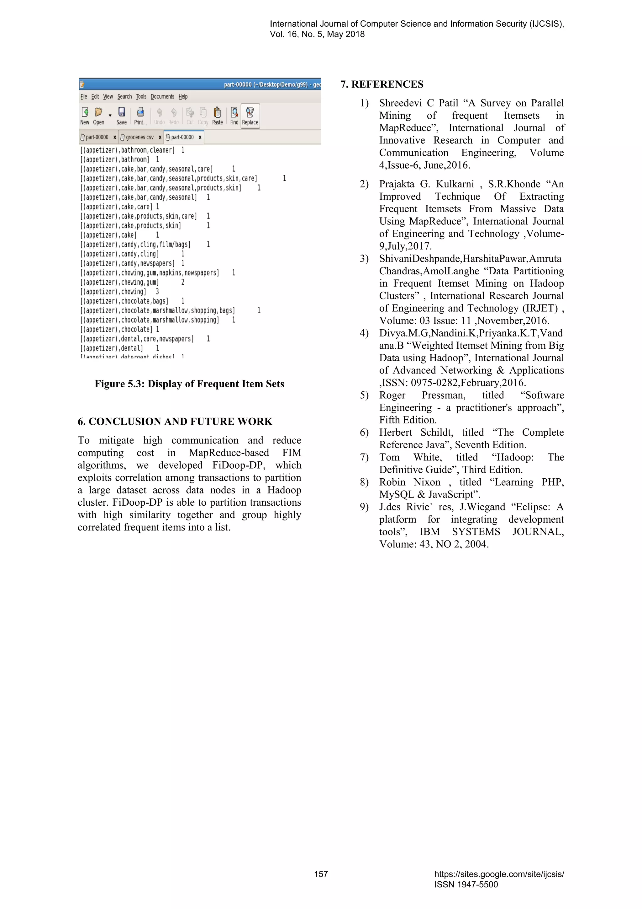 Figure 5.3: Display of Frequent Item Sets
6. CONCLUSION AND FUTURE WORK
To mitigate high communication and reduce
computing cost in MapReduce-based FIM
algorithms, we developed FiDoop-DP, which
exploits correlation among transactions to partition
a large dataset across data nodes in a Hadoop
cluster. FiDoop-DP is able to partition transactions
with high similarity together and group highly
correlated frequent items into a list.
7. REFERENCES
1) Shreedevi C Patil “A Survey on Parallel
Mining of frequent Itemsets in
MapReduce”, International Journal of
Innovative Research in Computer and
Communication Engineering, Volume
4,Issue-6, June,2016.
2) Prajakta G. Kulkarni , S.R.Khonde “An
Improved Technique Of Extracting
Frequent Itemsets From Massive Data
Using MapReduce”, International Journal
of Engineering and Technology ,Volume-
9,July,2017.
3) ShivaniDeshpande,HarshitaPawar,Amruta
Chandras,AmolLanghe “Data Partitioning
in Frequent Itemset Mining on Hadoop
Clusters” , International Research Journal
of Engineering and Technology (IRJET) ,
Volume: 03 Issue: 11 ,November,2016.
4) Divya.M.G,Nandini.K,Priyanka.K.T,Vand
ana.B “Weighted Itemset Mining from Big
Data using Hadoop”, International Journal
of Advanced Networking & Applications
,ISSN: 0975-0282,February,2016.
5) Roger Pressman, titled “Software
Engineering - a practitioner's approach”,
Fifth Edition.
6) Herbert Schildt, titled “The Complete
Reference Java”, Seventh Edition.
7) Tom White, titled “Hadoop: The
Definitive Guide”, Third Edition.
8) Robin Nixon , titled “Learning PHP,
MySQL & JavaScript”.
9) J.des Rivie` res, J.Wiegand “Eclipse: A
platform for integrating development
tools”, IBM SYSTEMS JOURNAL,
Volume: 43, NO 2, 2004.
International Journal of Computer Science and Information Security (IJCSIS),
Vol. 16, No. 5, May 2018
157 https://sites.google.com/site/ijcsis/
ISSN 1947-5500
 