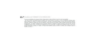 15.º   Parábola del FARISEO Y EL PUBLICANO.
       A unos que alardeaban de su propia rectitud y despreciaban a todos los demás, Jesús les contó esta parábola:
       —En cierta ocasión, dos hombres fueron al Templo a orar. Uno de ellos era un fariseo, y el otro un publicano. El fariseo, plan-
       tado en primera ﬁla, oraba en su interior de esta manera: “¡Oh Dios! Te doy gracias porque yo no soy como los demás: ladrones,
       malvados y adúlteros. Tampoco soy como ese publicano. Ayuno dos veces por semana y pago al Templo la décima parte de todas
       mis ganancias.” En cambio, el publicano que se mantenía a distancia, ni siquiera se atrevía a levantar la vista del suelo, sino que
       se golpeaba el pecho y decía: “¡Oh Dios! Ten compasión de mí, que soy pecador”. Os digo que este publicano volvió a casa con los
       pecados perdonados; el fariseo, en cambio, no. Porque Dios humillará a quien se ensalce a sí mismo, pero ensalzará a quien se
       humille a sí mismo.
 