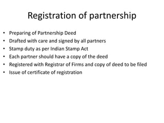 Registration of partnership
• Preparing of Partnership Deed
• Drafted with care and signed by all partners
• Stamp duty as per Indian Stamp Act
• Each partner should have a copy of the deed
• Registered with Registrar of Firms and copy of deed to be filed
• Issue of certificate of registration
 