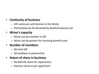 • Continuity of business
– JHF continues until division in the family
– Partnership can be dissolved by death/insolvency etc
• Minor’s capacity
– Minor can be member in JHF
– Minor can be partner for receiving benefits only
• Number of members
– No limit-JHF
– 50 members in partnership
• Extent of share in business
– No definite share for coparceners
– Partners share as per agreement
 