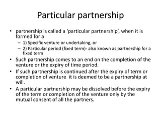Particular partnership
• partnership is called a ‘particular partnership’, when it is
formed for a
– 1) Specific venture or undertaking, or
– 2) Particular period (fixed term)- also known as partnership for a
fixed term
• Such partnership comes to an end on the completion of the
venture or the expiry of time period.
• If such partnership is continued after the expiry of term or
completion of venture it is deemed to be a partnership at
will.
• A particular partnership may be dissolved before the expiry
of the term or completion of the venture only by the
mutual consent of all the partners.
 