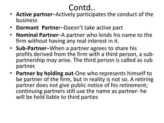 Contd..
• Active partner–Actively participates the conduct of the
business
• Dormant Partner–Doesn’t take active part
• Nominal Partner–A partner who lends his name to the
firm without having any real interest in it.
• Sub-Partner–When a partner agrees to share his
profits derived from the firm with a third person, a sub-
partnership may arise. The third person is called as sub
partner.
• Partner by holding out-One who represents himself to
be partner of the firm, but in reality is not so. A retiring
partner does not give public notice of his retirement;
continuing partners still use the name as partner- he
will be held liable to third parties
 