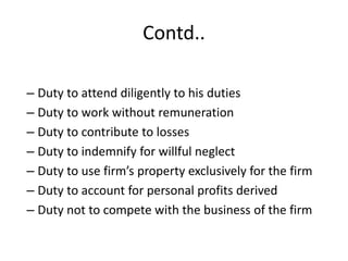 Contd..
– Duty to attend diligently to his duties
– Duty to work without remuneration
– Duty to contribute to losses
– Duty to indemnify for willful neglect
– Duty to use firm’s property exclusively for the firm
– Duty to account for personal profits derived
– Duty not to compete with the business of the firm
 