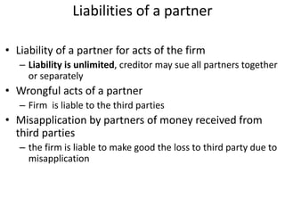 Liabilities of a partner
• Liability of a partner for acts of the firm
– Liability is unlimited, creditor may sue all partners together
or separately
• Wrongful acts of a partner
– Firm is liable to the third parties
• Misapplication by partners of money received from
third parties
– the firm is liable to make good the loss to third party due to
misapplication
 