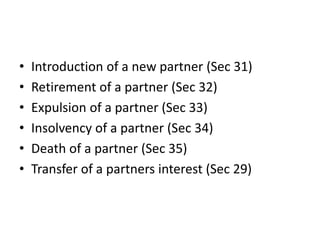 • Introduction of a new partner (Sec 31)
• Retirement of a partner (Sec 32)
• Expulsion of a partner (Sec 33)
• Insolvency of a partner (Sec 34)
• Death of a partner (Sec 35)
• Transfer of a partners interest (Sec 29)
 