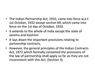 • The Indian Partnership Act, 1932, came into force w.e.f.
1st October, 1932 except section 69, which came into
force on the 1st day of October, 1933.
• It extends to the whole of India except the state of
Jammu and Kashmir.
• It lays down the important provisions relating to
partnership contracts.
• However, the general principles of the Indian Contracts
Act, 1872 which formally contained the provisions of
the law of partnership shall apply so far as they are not
inconsistent with this Act. (Section 3)
 