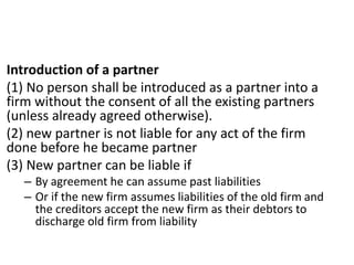 Introduction of a partner
(1) No person shall be introduced as a partner into a
firm without the consent of all the existing partners
(unless already agreed otherwise).
(2) new partner is not liable for any act of the firm
done before he became partner
(3) New partner can be liable if
– By agreement he can assume past liabilities
– Or if the new firm assumes liabilities of the old firm and
the creditors accept the new firm as their debtors to
discharge old firm from liability
 