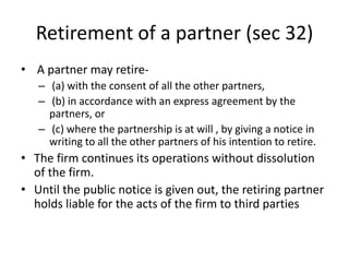 Retirement of a partner (sec 32)
• A partner may retire-
– (a) with the consent of all the other partners,
– (b) in accordance with an express agreement by the
partners, or
– (c) where the partnership is at will , by giving a notice in
writing to all the other partners of his intention to retire.
• The firm continues its operations without dissolution
of the firm.
• Until the public notice is given out, the retiring partner
holds liable for the acts of the firm to third parties
 