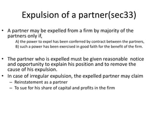 Expulsion of a partner(sec33)
• A partner may be expelled from a firm by majority of the
partners only if,
A) the power to expel has been conferred by contract between the partners,
B) such a power has been exercised in good faith for the benefit of the firm.
• The partner who is expelled must be given reasonable notice
and opportunity to explain his position and to remove the
cause of his expulsion.
• In case of irregular expulsion, the expelled partner may claim
– Reinstatement as a partner
– To sue for his share of capital and profits in the firm
 